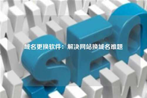 域名更换软件：解决网站换域名难题